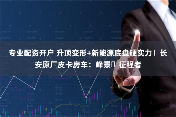 专业配资开户 升顶变形+新能源底盘硬实力！长安原厂皮卡房车：峰景・征程者