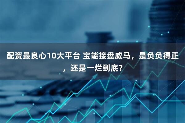 配资最良心10大平台 宝能接盘威马，是负负得正，还是一烂到底？