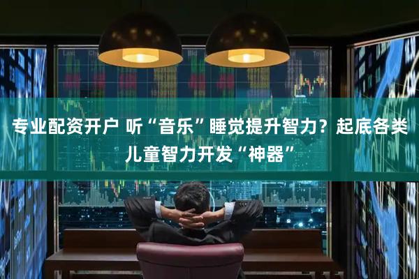 专业配资开户 听“音乐”睡觉提升智力？起底各类儿童智力开发“神器”