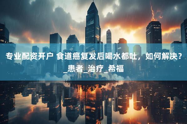 专业配资开户 食道癌复发后喝水都吐，如何解决？_患者_治疗_希福