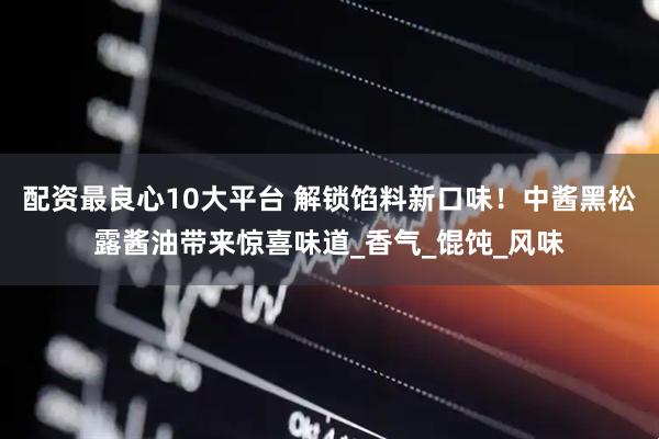 配资最良心10大平台 解锁馅料新口味！中酱黑松露酱油带来惊喜味道_香气_馄饨_风味