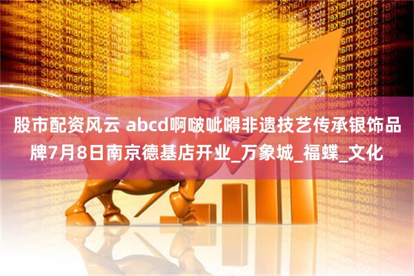 股市配资风云 abcd啊啵呲嘚非遗技艺传承银饰品牌7月8日南京德基店开业_万象城_福蝶_文化