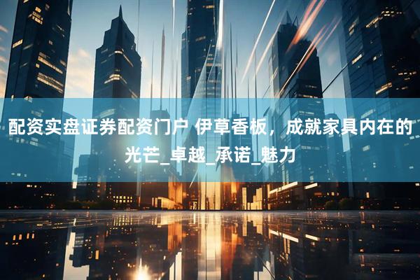 配资实盘证券配资门户 伊草香板，成就家具内在的光芒_卓越_承诺_魅力