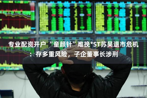 专业配资开户 “童颜针”难挽*ST苏吴退市危机：存多重风险，子企董事长涉刑