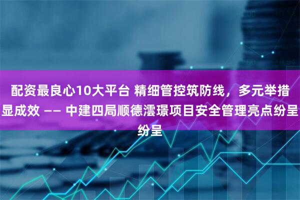 配资最良心10大平台 精细管控筑防线，多元举措显成效 —— 中建四局顺德澐璟项目安全管理亮点纷呈