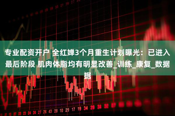专业配资开户 全红婵3个月重生计划曝光：已进入最后阶段 肌肉体脂均有明显改善_训练_康复_数据