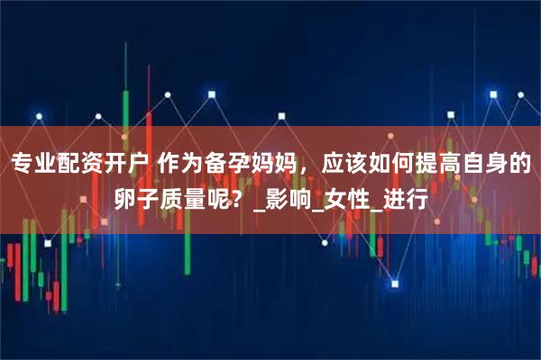 专业配资开户 作为备孕妈妈，应该如何提高自身的卵子质量呢？_影响_女性_进行