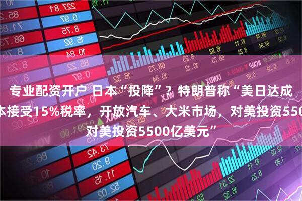 专业配资开户 日本“投降”？特朗普称“美日达成协议，日本接受15%税率，开放汽车、大米市场，对美投资5500亿美元”