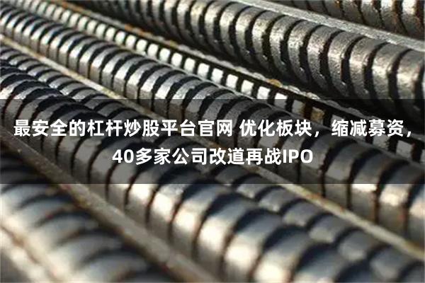 最安全的杠杆炒股平台官网 优化板块，缩减募资，40多家公司改道再战IPO