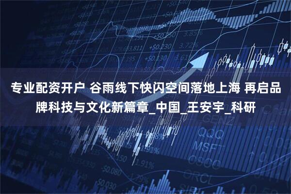 专业配资开户 谷雨线下快闪空间落地上海 再启品牌科技与文化新篇章_中国_王安宇_科研