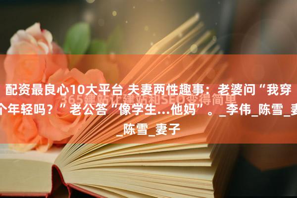 配资最良心10大平台 夫妻两性趣事：老婆问“我穿这个年轻吗？”老公答“像学生...他妈”。_李伟_陈雪_妻子