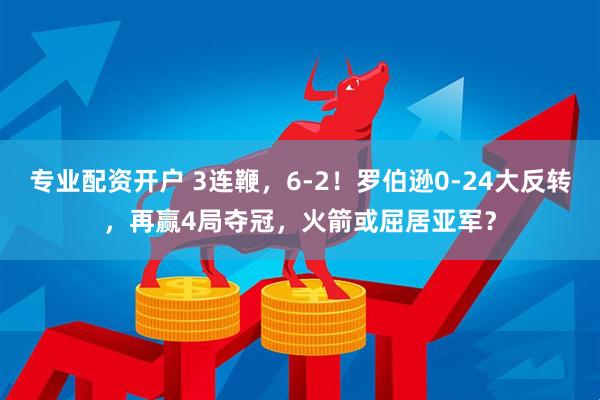 专业配资开户 3连鞭，6-2！罗伯逊0-24大反转，再赢4局夺冠，火箭或屈居亚军？