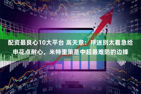 配资最良心10大平台 高天意：球迷别太着急给申花点耐心，米特里策是中超最难防的边锋
