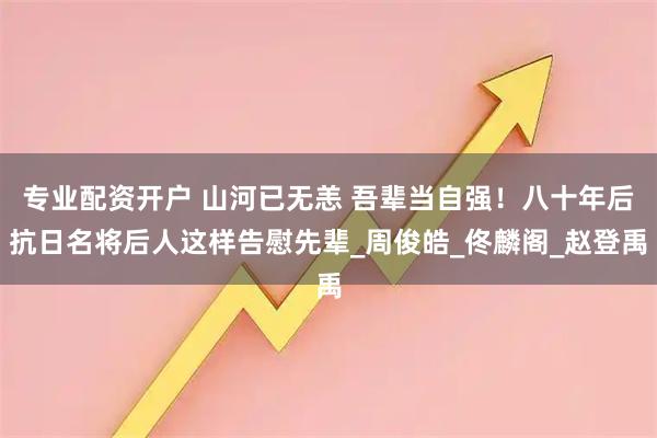 专业配资开户 山河已无恙 吾辈当自强！八十年后抗日名将后人这样告慰先辈_周俊皓_佟麟阁_赵登禹