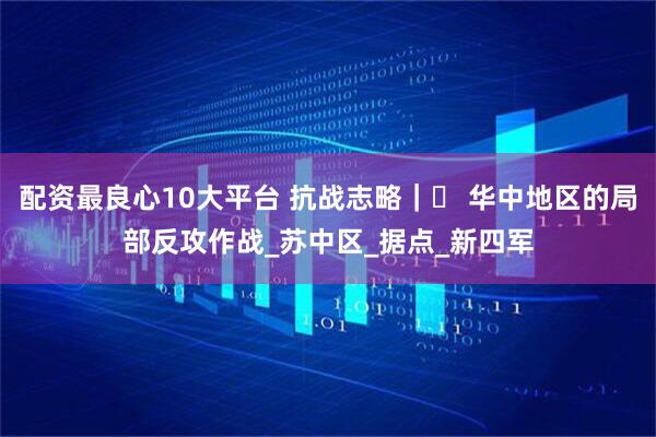 配资最良心10大平台 抗战志略｜⑲ 华中地区的局部反攻作战_苏中区_据点_新四军