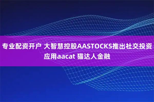 专业配资开户 大智慧控股AASTOCKS推出社交投资应用aacat 猫达人金融