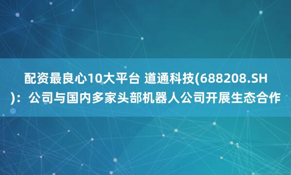 配资最良心10大平台 道通科技(688208.SH)：公司与国内多家头部机器人公司开展生态合作