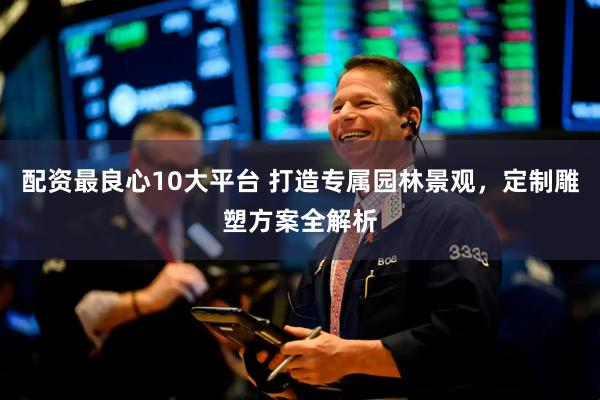 配资最良心10大平台 打造专属园林景观，定制雕塑方案全解析