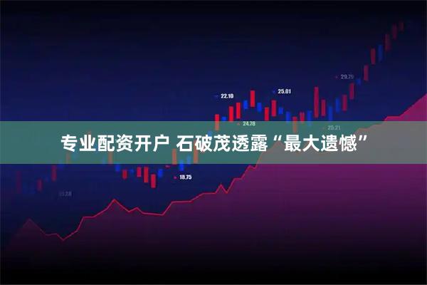 专业配资开户 石破茂透露“最大遗憾”