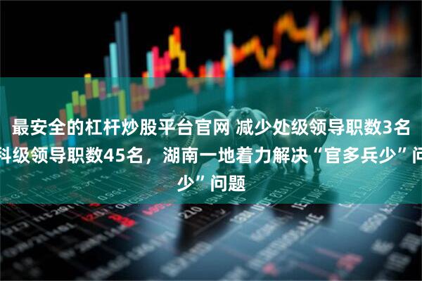 最安全的杠杆炒股平台官网 减少处级领导职数3名、科级领导职数45名，湖南一地着力解决“官多兵少”问题