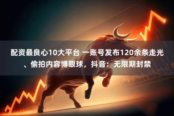 配资最良心10大平台 一账号发布120余条走光、偷拍内容博眼球，抖音：无限期封禁
