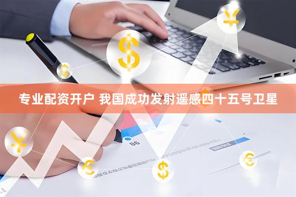 专业配资开户 我国成功发射遥感四十五号卫星