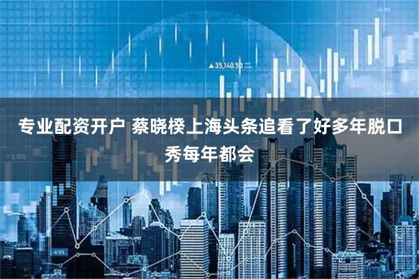 专业配资开户 蔡晓楑上海头条追看了好多年脱口秀每年都会