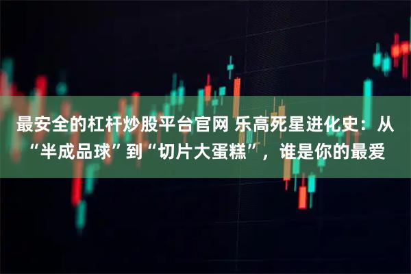 最安全的杠杆炒股平台官网 乐高死星进化史：从“半成品球”到“切片大蛋糕”，谁是你的最爱