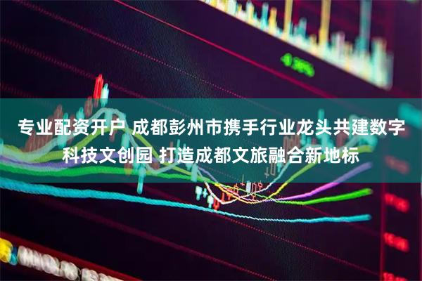 专业配资开户 成都彭州市携手行业龙头共建数字科技文创园 打造成都文旅融合新地标
