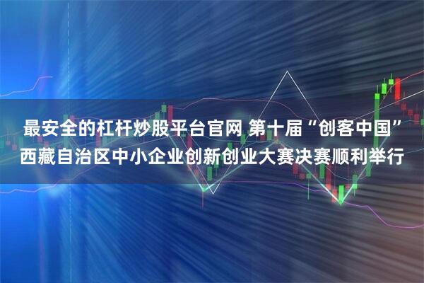最安全的杠杆炒股平台官网 第十届“创客中国”西藏自治区中小企业创新创业大赛决赛顺利举行