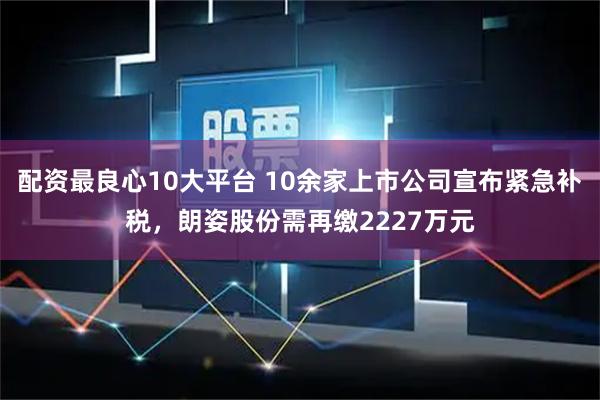 配资最良心10大平台 10余家上市公司宣布紧急补税，朗姿股份需再缴2227万元