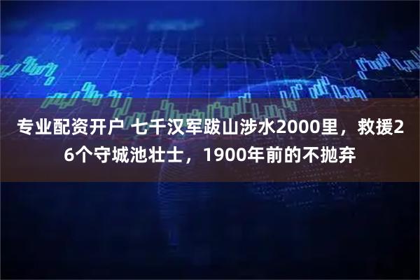 专业配资开户 七千汉军跋山涉水2000里，救援26个守城池壮士，1900年前的不抛弃
