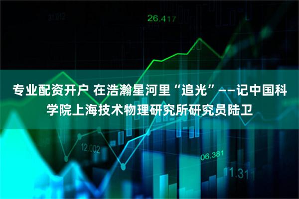 专业配资开户 在浩瀚星河里“追光”——记中国科学院上海技术物理研究所研究员陆卫