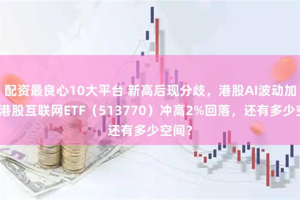 配资最良心10大平台 新高后现分歧，港股AI波动加剧！港股互联网ETF（513770）冲高2%回落，还有多少空间？