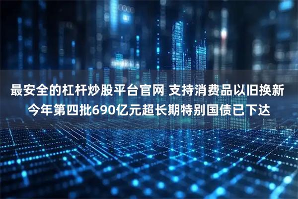 最安全的杠杆炒股平台官网 支持消费品以旧换新 今年第四批690亿元超长期特别国债已下达