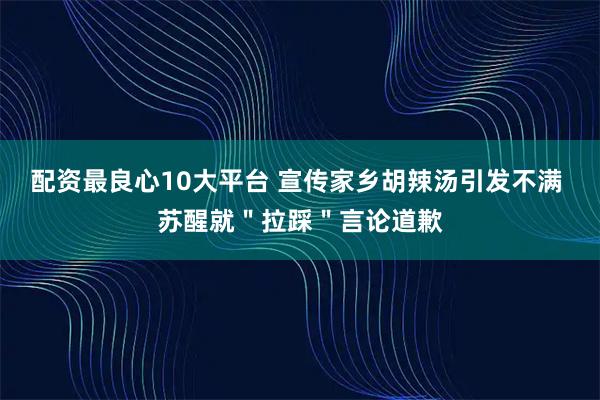 配资最良心10大平台 宣传家乡胡辣汤引发不满 苏醒就＂拉踩＂言论道歉