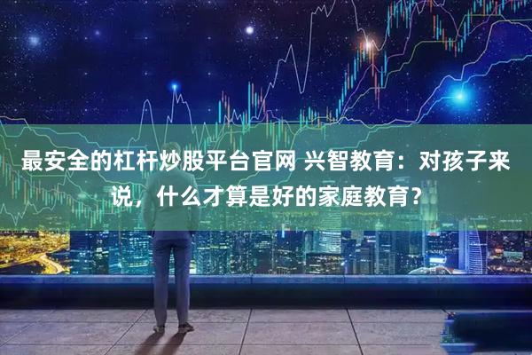 最安全的杠杆炒股平台官网 兴智教育：对孩子来说，什么才算是好的家庭教育？