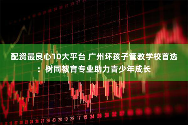 配资最良心10大平台 广州坏孩子管教学校首选：树同教育专业助力青少年成长