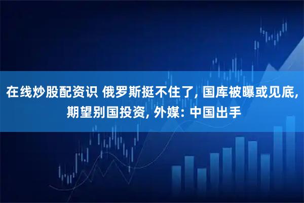 在线炒股配资识 俄罗斯挺不住了, 国库被曝或见底, 期望别国投资, 外媒: 中国出手