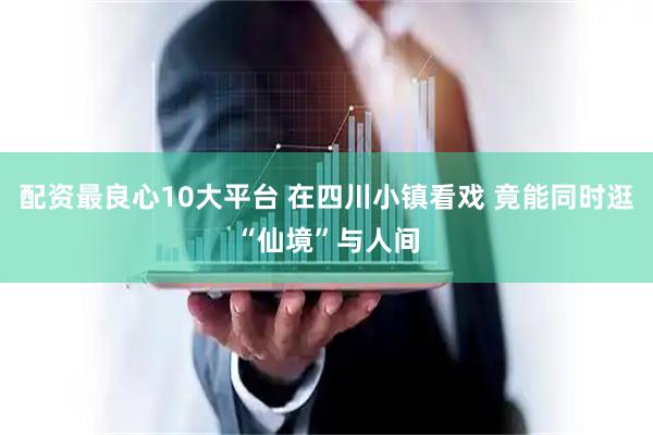 配资最良心10大平台 在四川小镇看戏 竟能同时逛“仙境”与人间