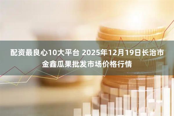 配资最良心10大平台 2025年12月19日长治市金鑫瓜果批发市场价格行情