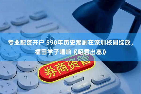 专业配资开户 590年历史潮剧在深圳校园绽放，福田学子唱响《昭君出塞》