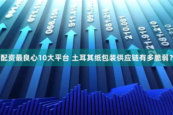 配资最良心10大平台 土耳其纸包装供应链有多脆弱？