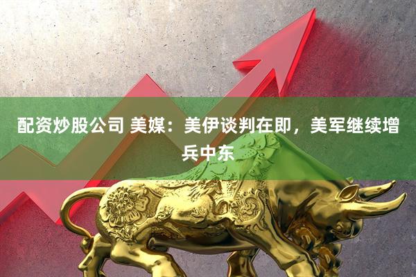 配资炒股公司 美媒：美伊谈判在即，美军继续增兵中东