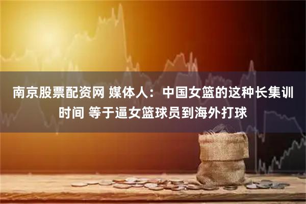 南京股票配资网 媒体人：中国女篮的这种长集训时间 等于逼女篮球员到海外打球