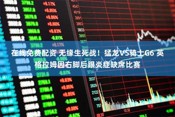 在线免费配资 无缘生死战！猛龙VS骑士G6 英格拉姆因右脚后跟炎症缺席比赛
