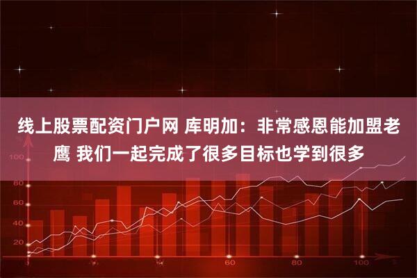 线上股票配资门户网 库明加：非常感恩能加盟老鹰 我们一起完成了很多目标也学到很多