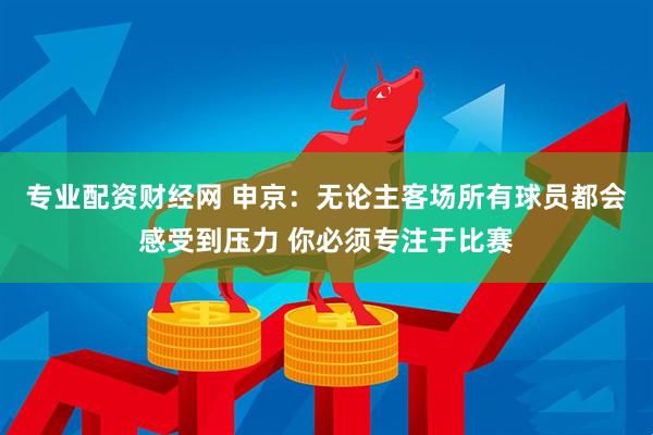 专业配资财经网 申京：无论主客场所有球员都会感受到压力 你必须专注于比赛