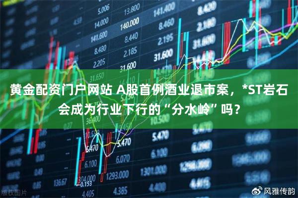 黄金配资门户网站 A股首例酒业退市案，*ST岩石会成为行业下行的“分水岭”吗？