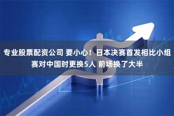 专业股票配资公司 要小心！日本决赛首发相比小组赛对中国时更换5人 前场换了大半